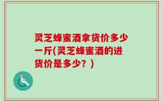灵芝蜂蜜酒拿货价多少一斤(灵芝蜂蜜酒的进货价是多少？)