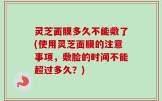 灵芝面膜多久不能敷了(使用灵芝面膜的注意事项，敷脸的时间不能超过多久？)