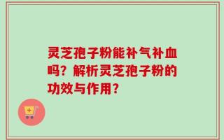 灵芝孢子粉能补气补血吗？解析灵芝孢子粉的功效与作用？