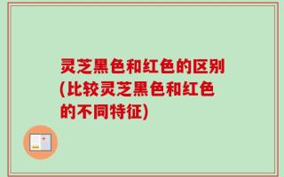 灵芝黑色和红色的区别(比较灵芝黑色和红色的不同特征)