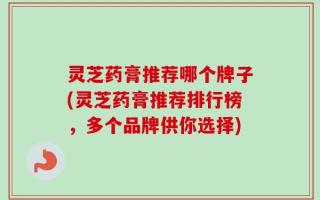 灵芝药膏推荐哪个牌子(灵芝药膏推荐排行榜，多个品牌供你选择)