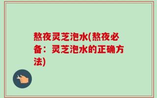 熬夜灵芝泡水(熬夜必备：灵芝泡水的正确方法)