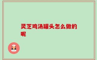 灵芝鸡汤罐头怎么做的呢