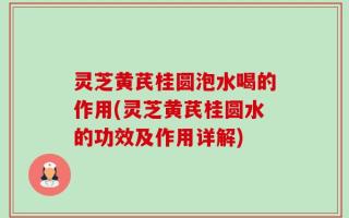 灵芝黄芪桂圆泡水喝的作用(灵芝黄芪桂圆水的功效及作用详解)
