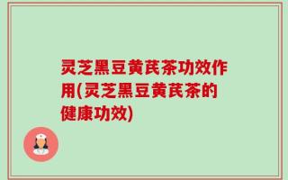 灵芝黑豆黄芪茶功效作用(灵芝黑豆黄芪茶的健康功效)