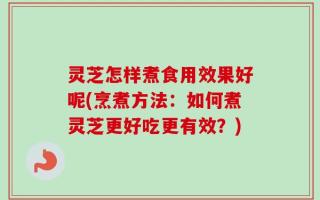 灵芝怎样煮食用效果好呢(烹煮方法：如何煮灵芝更好吃更有效？)