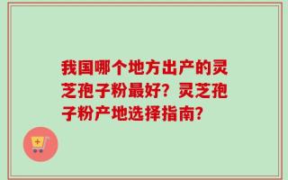 我国哪个地方出产的灵芝孢子粉最好？灵芝孢子粉产地选择指南？