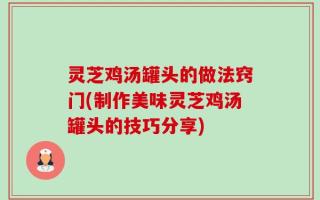 灵芝鸡汤罐头的做法窍门(制作美味灵芝鸡汤罐头的技巧分享)