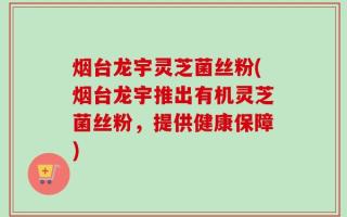 烟台龙宇灵芝菌丝粉(烟台龙宇推出有机灵芝菌丝粉，提供健康保障)