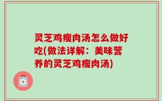 灵芝鸡瘦肉汤怎么做好吃(做法详解：美味营养的灵芝鸡瘦肉汤)