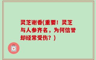 灵芝谢香(重要！灵芝与人参齐名，为何信誉却经常受伤？)