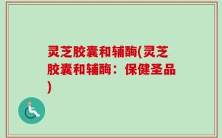 灵芝胶囊和辅酶(灵芝胶囊和辅酶：保健圣品)