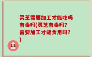 灵芝需要加工才能吃吗有毒吗(灵芝有毒吗？需要加工才能食用吗？)