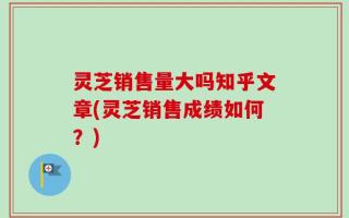 灵芝销售量大吗知乎文章(灵芝销售成绩如何？)
