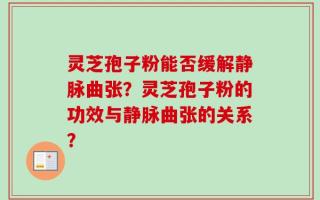 灵芝孢子粉能否缓解静脉曲张？灵芝孢子粉的功效与静脉曲张的关系？