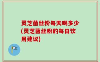 灵芝菌丝粉每天喝多少(灵芝菌丝粉的每日饮用建议)