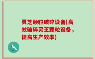 灵芝颗粒破碎设备(高效破碎灵芝颗粒设备，提高生产效率)