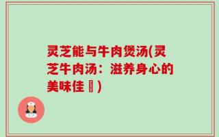 灵芝能与牛肉煲汤(灵芝牛肉汤：滋养身心的美味佳餚)
