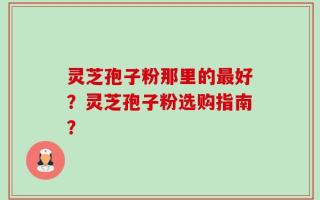 灵芝孢子粉那里的最好？灵芝孢子粉选购指南？