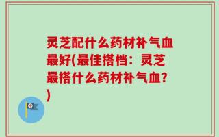 灵芝配什么药材补气血最好(最佳搭档：灵芝最搭什么药材补气血？)