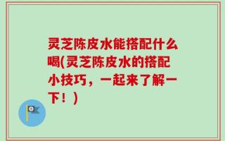 灵芝陈皮水能搭配什么喝(灵芝陈皮水的搭配小技巧，一起来了解一下！)
