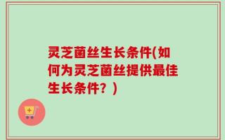 灵芝菌丝生长条件(如何为灵芝菌丝提供最佳生长条件？)