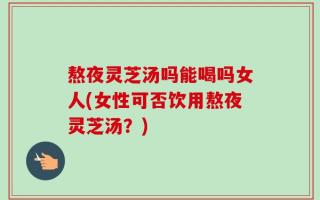 熬夜灵芝汤吗能喝吗女人(女性可否饮用熬夜灵芝汤？)