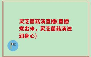 灵芝菌菇汤直播(直播煮出来，灵芝菌菇汤滋润身心)