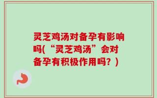灵芝鸡汤对备孕有影响吗(“灵芝鸡汤”会对备孕有积极作用吗？)