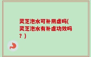 灵芝泡水可补阴虚吗(灵芝泡水有补虚功效吗？)