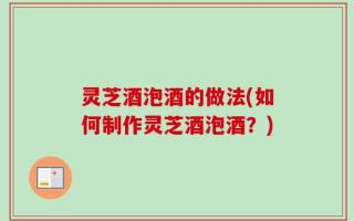 灵芝酒泡酒的做法(如何制作灵芝酒泡酒？)