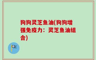 狗狗灵芝鱼油(狗狗增强免疫力：灵芝鱼油组合)