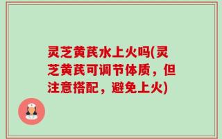 灵芝黄芪水上火吗(灵芝黄芪可调节体质，但注意搭配，避免上火)