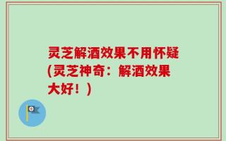 灵芝解酒效果不用怀疑(灵芝神奇：解酒效果大好！)