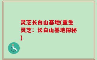 灵芝长白山基地(重生灵芝：长白山基地探秘)