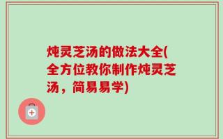 炖灵芝汤的做法大全(全方位教你制作炖灵芝汤，简易易学)