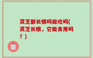灵芝都长根吗能吃吗(灵芝长根，它能食用吗？)