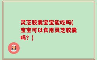 灵芝胶囊宝宝能吃吗(宝宝可以食用灵芝胶囊吗？)