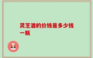 灵芝酒的价钱是多少钱一瓶