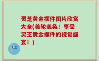 灵芝黄金摆件图片欣赏大全(美轮美奂！享受灵芝黄金摆件的视觉盛宴！)