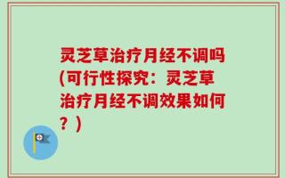 灵芝草治疗月经不调吗(可行性探究：灵芝草治疗月经不调效果如何？)