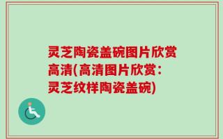 灵芝陶瓷盖碗图片欣赏高清(高清图片欣赏：灵芝纹样陶瓷盖碗)
