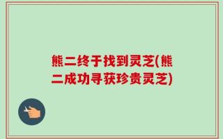 熊二终于找到灵芝(熊二成功寻获珍贵灵芝)