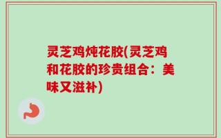 灵芝鸡炖花胶(灵芝鸡和花胶的珍贵组合：美味又滋补)