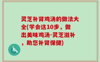 灵芝补肾鸡汤的做法大全(学会这10步，做出美味鸡汤-灵芝滋补，助您补肾保健)