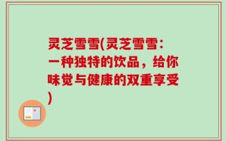 灵芝雪雪(灵芝雪雪：一种独特的饮品，给你味觉与健康的双重享受)