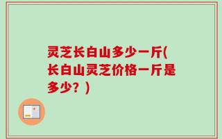 灵芝长白山多少一斤(长白山灵芝价格一斤是多少？)