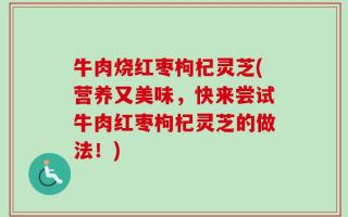 牛肉烧红枣枸杞灵芝(营养又美味，快来尝试牛肉红枣枸杞灵芝的做法！)