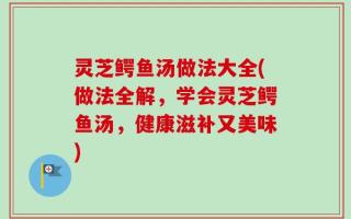 灵芝鳄鱼汤做法大全(做法全解，学会灵芝鳄鱼汤，健康滋补又美味)