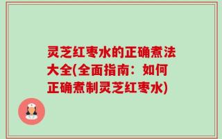 灵芝红枣水的正确煮法大全(全面指南：如何正确煮制灵芝红枣水)